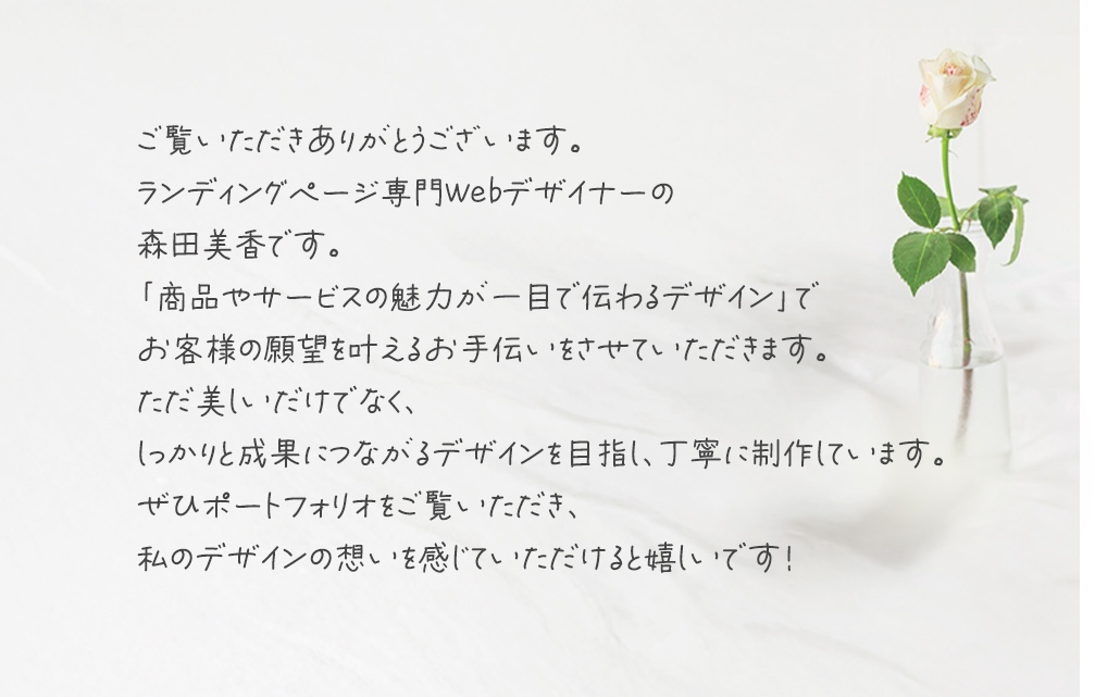 ご覧いただきありがとうございます。
      ランディングページ専門Webデザイナーの
      森田美香です。
      「商品やサービスの魅力が一目で伝わるデザイン」で
      お客様の願望を叶えるお手伝いをさせていただきます。
      ただ美しいだけでなく、
      しっかりと成果につながるデザインを目指し、丁寧に制作しています。
      ぜひポートフォリオをご覧いただき、
      私のデザインの想いを感じていただけると嬉しいです！